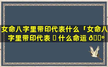 女命八字里带印代表什么「女命八字里带印代表 ☘ 什么命运 🐺 」